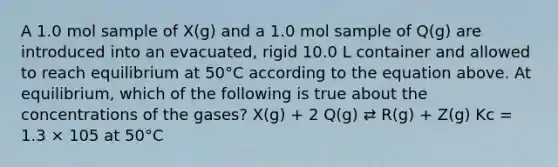 A 1.0 mol sample of X(g) and a 1.0 mol sample of Q(g) are introduced into an evacuated, rigid 10.0 L container and allowed to reach equilibrium at 50°C according to the equation above. At equilibrium, which of the following is true about the concentrations of the gases? X(g) + 2 Q(g) ⇄ R(g) + Z(g) Kc = 1.3 × 105 at 50°C