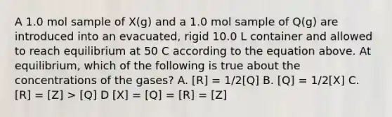 A 1.0 mol sample of X(g) and a 1.0 mol sample of Q(g) are introduced into an evacuated, rigid 10.0 L container and allowed to reach equilibrium at 50 C according to the equation above. At equilibrium, which of the following is true about the concentrations of the gases? A. [R] = 1/2[Q] B. [Q] = 1/2[X] C. [R] = [Z] > [Q] D [X] = [Q] = [R] = [Z]