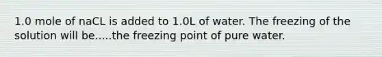 1.0 mole of naCL is added to 1.0L of water. The freezing of the solution will be.....the freezing point of pure water.