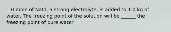 1.0 mole of NaCl, a strong electrolyte, is added to 1.0 kg of water. The freezing point of the solution will be ______ the freezing point of pure water