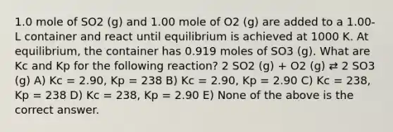 1.0 mole of SO2 (g) and 1.00 mole of O2 (g) are added to a 1.00-L container and react until equilibrium is achieved at 1000 K. At equilibrium, the container has 0.919 moles of SO3 (g). What are Kc and Kp for the following reaction? 2 SO2 (g) + O2 (g) ⇄ 2 SO3 (g) A) Kc = 2.90, Kp = 238 B) Kc = 2.90, Kp = 2.90 C) Kc = 238, Kp = 238 D) Kc = 238, Kp = 2.90 E) None of the above is the correct answer.