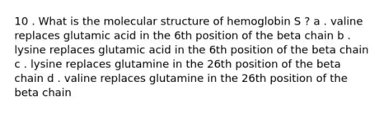 10 . What is the molecular structure of hemoglobin S ? a . valine replaces glutamic acid in the 6th position of the beta chain b . lysine replaces glutamic acid in the 6th position of the beta chain c . lysine replaces glutamine in the 26th position of the beta chain d . valine replaces glutamine in the 26th position of the beta chain