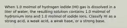 When 1.0 molmol of hydrogen iodide (HI) gas is dissolved in a liter of water, the resulting solution contains 1.0 molmol of hydronium ions and 1.0 molmol of iodide ions. Classify HI as a strong acid, a weak acid, a weak base, or a strong base.