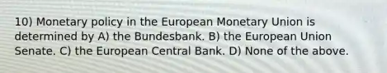 10) Monetary policy in the European Monetary Union is determined by A) the Bundesbank. B) the European Union Senate. C) the European Central Bank. D) None of the above.