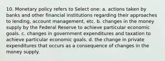 10. Monetary policy refers to Select one: a. actions taken by banks and other financial institutions regarding their approaches to lending, account management, etc. b. changes in the money supply by the Federal Reserve to achieve particular economic goals. c. changes in government expenditures and taxation to achieve particular economic goals. d. the change in private expenditures that occurs as a consequence of changes in the money supply.