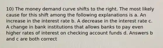 10) The money demand curve shifts to the right. The most likely cause for this shift among the following explanations is a. An increase in the interest rate b. A decrease in the interest rate c. A change in bank institutions that allows banks to pay even higher rates of interest on checking account funds d. Answers b and c are both correct