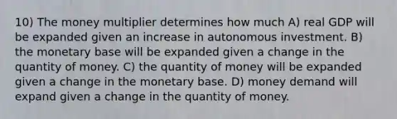 10) The money multiplier determines how much A) real GDP will be expanded given an increase in autonomous investment. B) the monetary base will be expanded given a change in the quantity of money. C) the quantity of money will be expanded given a change in the monetary base. D) money demand will expand given a change in the quantity of money.