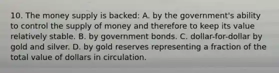 10. The money supply is backed: A. by the government's ability to control the <a href='https://www.questionai.com/knowledge/kUIOOoB75i-supply-of-money' class='anchor-knowledge'>supply of money</a> and therefore to keep its value relatively stable. B. by government bonds. C. dollar-for-dollar by gold and silver. D. by gold reserves representing a fraction of the total value of dollars in circulation.