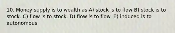 10. Money supply is to wealth as A) stock is to flow B) stock is to stock. C) flow is to stock. D) flow is to flow. E) induced is to autonomous.