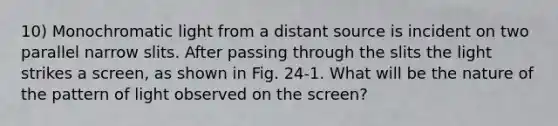 10) Monochromatic light from a distant source is incident on two parallel narrow slits. After passing through the slits the light strikes a screen, as shown in Fig. 24-1. What will be the nature of the pattern of light observed on the screen?