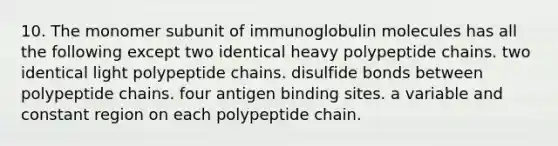 10. The monomer subunit of immunoglobulin molecules has all the following except two identical heavy polypeptide chains. two identical light polypeptide chains. disulfide bonds between polypeptide chains. four antigen binding sites. a variable and constant region on each polypeptide chain.