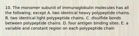 10. The monomer subunit of immunoglobulin molecules has all the following, except A. two identical heavy polypeptide chains. B. two identical light polypeptide chains. C. disulfide bonds between polypeptide chains. D. four antigen binding sites. E. a variable and constant region on each polypeptide chain