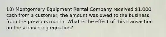 10) Montgomery Equipment Rental Company received 1,000 cash from a customer; the amount was owed to the business from the previous month. What is the effect of this transaction on the accounting equation?