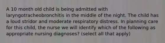 A 10 month old child is being admitted with laryngotracheobronchitis in the middle of the night. The child has a loud stridor and moderate respiratory distress. In planning care for this child, the nurse we will identify which of the following as appropriate nursing diagnoses? (select all that apply)