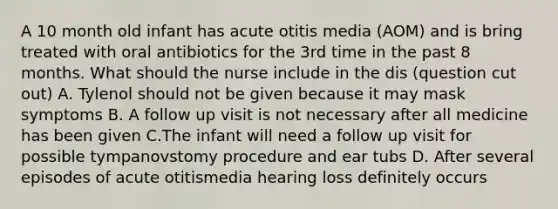 A 10 month old infant has acute otitis media (AOM) and is bring treated with oral antibiotics for the 3rd time in the past 8 months. What should the nurse include in the dis (question cut out) A. Tylenol should not be given because it may mask symptoms B. A follow up visit is not necessary after all medicine has been given C.The infant will need a follow up visit for possible tympanovstomy procedure and ear tubs D. After several episodes of acute otitismedia hearing loss definitely occurs