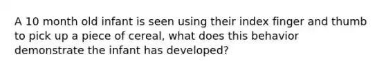 A 10 month old infant is seen using their index finger and thumb to pick up a piece of cereal, what does this behavior demonstrate the infant has developed?