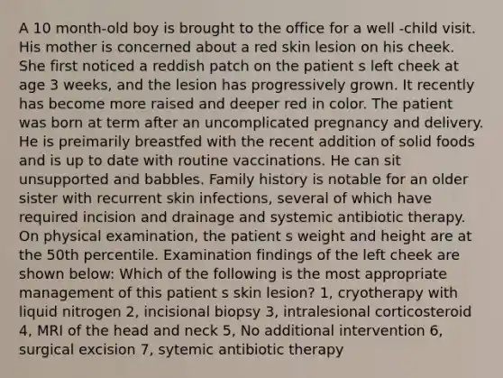 A 10 month-old boy is brought to the office for a well -child visit. His mother is concerned about a red skin lesion on his cheek. She first noticed a reddish patch on the patient s left cheek at age 3 weeks, and the lesion has progressively grown. It recently has become more raised and deeper red in color. The patient was born at term after an uncomplicated pregnancy and delivery. He is preimarily breastfed with the recent addition of solid foods and is up to date with routine vaccinations. He can sit unsupported and babbles. Family history is notable for an older sister with recurrent skin infections, several of which have required incision and drainage and systemic antibiotic therapy. On physical examination, the patient s weight and height are at the 50th percentile. Examination findings of the left cheek are shown below: Which of the following is the most appropriate management of this patient s skin lesion? 1, cryotherapy with liquid nitrogen 2, incisional biopsy 3, intralesional corticosteroid 4, MRI of the head and neck 5, No additional intervention 6, surgical excision 7, sytemic antibiotic therapy