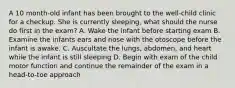 A 10 month-old infant has been brought to the well-child clinic for a checkup. She is currently sleeping, what should the nurse do first in the exam? A. Wake the infant before starting exam B. Examine the infants ears and nose with the otoscope before the infant is awake. C. Auscultate the lungs, abdomen, and heart while the infant is still sleeping D. Begin with exam of the child motor function and continue the remainder of the exam in a head-to-toe approach