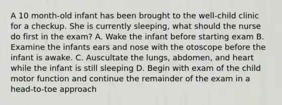 A 10 month-old infant has been brought to the well-child clinic for a checkup. She is currently sleeping, what should the nurse do first in the exam? A. Wake the infant before starting exam B. Examine the infants ears and nose with the otoscope before the infant is awake. C. Auscultate the lungs, abdomen, and heart while the infant is still sleeping D. Begin with exam of the child motor function and continue the remainder of the exam in a head-to-toe approach