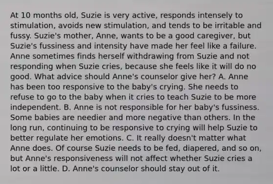 At 10 months old, Suzie is very active, responds intensely to stimulation, avoids new stimulation, and tends to be irritable and fussy. Suzie's mother, Anne, wants to be a good caregiver, but Suzie's fussiness and intensity have made her feel like a failure. Anne sometimes finds herself withdrawing from Suzie and not responding when Suzie cries, because she feels like it will do no good. What advice should Anne's counselor give her? A. Anne has been too responsive to the baby's crying. She needs to refuse to go to the baby when it cries to teach Suzie to be more independent. B. Anne is not responsible for her baby's fussiness. Some babies are needier and more negative than others. In the long run, continuing to be responsive to crying will help Suzie to better regulate her emotions. C. It really doesn't matter what Anne does. Of course Suzie needs to be fed, diapered, and so on, but Anne's responsiveness will not affect whether Suzie cries a lot or a little. D. Anne's counselor should stay out of it.