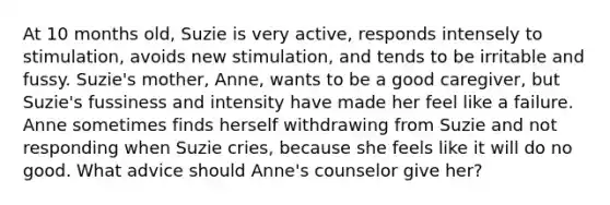 At 10 months old, Suzie is very active, responds intensely to stimulation, avoids new stimulation, and tends to be irritable and fussy. Suzie's mother, Anne, wants to be a good caregiver, but Suzie's fussiness and intensity have made her feel like a failure. Anne sometimes finds herself withdrawing from Suzie and not responding when Suzie cries, because she feels like it will do no good. What advice should Anne's counselor give her?