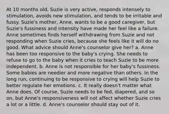 At 10 months old, Suzie is very active, responds intensely to stimulation, avoids new stimulation, and tends to be irritable and fussy. Suzie's mother, Anne, wants to be a good caregiver, but Suzie's fussiness and intensity have made her feel like a failure. Anne sometimes finds herself withdrawing from Suzie and not responding when Suzie cries, because she feels like it will do no good. What advice should Anne's counselor give her? a. Anne has been too responsive to the baby's crying. She needs to refuse to go to the baby when it cries to teach Suzie to be more independent. b. Anne is not responsible for her baby's fussiness. Some babies are needier and more negative than others. In the long run, continuing to be responsive to crying will help Suzie to better regulate her emotions. c. It really doesn't matter what Anne does. Of course, Suzie needs to be fed, diapered, and so on, but Anne's responsiveness will not affect whether Suzie cries a lot or a little. d. Anne's counselor should stay out of it.