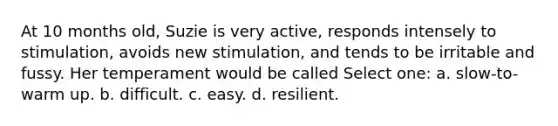 At 10 months old, Suzie is very active, responds intensely to stimulation, avoids new stimulation, and tends to be irritable and fussy. Her temperament would be called Select one: a. slow-to-warm up. b. difficult. c. easy. d. resilient.