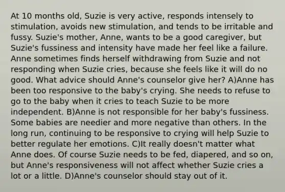 At 10 months old, Suzie is very active, responds intensely to stimulation, avoids new stimulation, and tends to be irritable and fussy. Suzie's mother, Anne, wants to be a good caregiver, but Suzie's fussiness and intensity have made her feel like a failure. Anne sometimes finds herself withdrawing from Suzie and not responding when Suzie cries, because she feels like it will do no good. What advice should Anne's counselor give her? A)Anne has been too responsive to the baby's crying. She needs to refuse to go to the baby when it cries to teach Suzie to be more independent. B)Anne is not responsible for her baby's fussiness. Some babies are needier and more negative than others. In the long run, continuing to be responsive to crying will help Suzie to better regulate her emotions. C)It really doesn't matter what Anne does. Of course Suzie needs to be fed, diapered, and so on, but Anne's responsiveness will not affect whether Suzie cries a lot or a little. D)Anne's counselor should stay out of it.