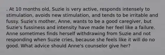 . At 10 months old, Suzie is very active, responds intensely to stimulation, avoids new stimulation, and tends to be irritable and fussy. Suzie's mother, Anne, wants to be a good caregiver, but Suzie's fussiness and intensity have made her feel like a failure. Anne sometimes finds herself withdrawing from Suzie and not responding when Suzie cries, because she feels like it will do no good. What advice should Anne's counselor give her?