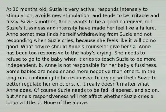 At 10 months old, Suzie is very active, responds intensely to stimulation, avoids new stimulation, and tends to be irritable and fussy. Suzie's mother, Anne, wants to be a good caregiver, but Suzie's fussiness and intensity have made her feel like a failure. Anne sometimes finds herself withdrawing from Suzie and not responding when Suzie cries, because she feels like it will do no good. What advice should Anne's counselor give her? a. Anne has been too responsive to the baby's crying. She needs to refuse to go to the baby when it cries to teach Suzie to be more independent. b. Anne is not responsible for her baby's fussiness. Some babies are needier and more negative than others. In the long run, continuing to be responsive to crying will help Suzie to better regulate her emotions. c. It really doesn't matter what Anne does. Of course Suzie needs to be fed, diapered, and so on, but Anne's responsiveness will not affect whether Suzie cries a lot or a little. d. None of the above.