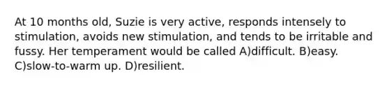 At 10 months old, Suzie is very active, responds intensely to stimulation, avoids new stimulation, and tends to be irritable and fussy. Her temperament would be called A)difficult. B)easy. C)slow-to-warm up. D)resilient.