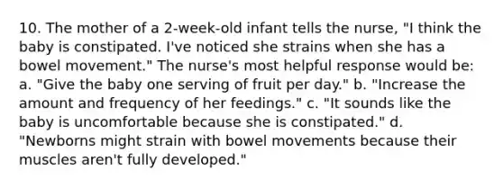 10. The mother of a 2-week-old infant tells the nurse, "I think the baby is constipated. I've noticed she strains when she has a bowel movement." The nurse's most helpful response would be: a. "Give the baby one serving of fruit per day." b. "Increase the amount and frequency of her feedings." c. "It sounds like the baby is uncomfortable because she is constipated." d. "Newborns might strain with bowel movements because their muscles aren't fully developed."