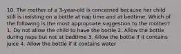 10. The mother of a 3-year-old is concerned because her child still is insisting on a bottle at nap time and at bedtime. Which of the following is the most appropriate suggestion to the mother? 1. Do not allow the child to have the bottle 2. Allow the bottle during naps but not at bedtime 3. Allow the bottle if it contains juice 4. Allow the bottle if it contains water