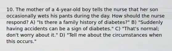 10. The mother of a 4-year-old boy tells the nurse that her son occasionally wets his pants during the day. How should the nurse respond? A) "Is there a family history of diabetes?" B) "Suddenly having accidents can be a sign of diabetes." C) "That's normal; don't worry about it." D) "Tell me about the circumstances when this occurs."