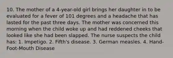 10. The mother of a 4-year-old girl brings her daughter in to be evaluated for a fever of 101 degrees and a headache that has lasted for the past three days. The mother was concerned this morning when the child woke up and had reddened cheeks that looked like she had been slapped. The nurse suspects the child has: 1. Impetigo. 2. Fifth's disease. 3. German measles. 4. Hand-Foot-Mouth Disease