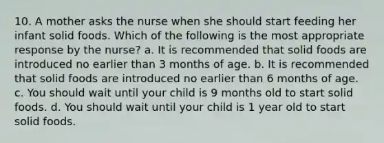 10. A mother asks the nurse when she should start feeding her infant solid foods. Which of the following is the most appropriate response by the nurse? a. It is recommended that solid foods are introduced no earlier than 3 months of age. b. It is recommended that solid foods are introduced no earlier than 6 months of age. c. You should wait until your child is 9 months old to start solid foods. d. You should wait until your child is 1 year old to start solid foods.