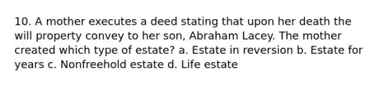 10. A mother executes a deed stating that upon her death the will property convey to her son, Abraham Lacey. The mother created which type of estate? a. Estate in reversion b. Estate for years c. Nonfreehold estate d. Life estate