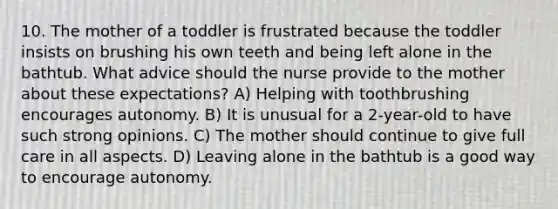 10. The mother of a toddler is frustrated because the toddler insists on brushing his own teeth and being left alone in the bathtub. What advice should the nurse provide to the mother about these expectations? A) Helping with toothbrushing encourages autonomy. B) It is unusual for a 2-year-old to have such strong opinions. C) The mother should continue to give full care in all aspects. D) Leaving alone in the bathtub is a good way to encourage autonomy.