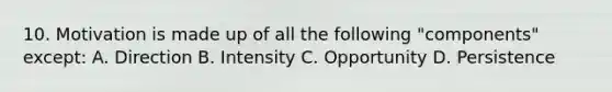 10. Motivation is made up of all the following "components" except: A. Direction B. Intensity C. Opportunity D. Persistence