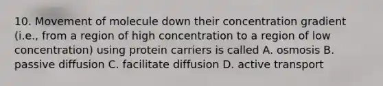 10. Movement of molecule down their concentration gradient (i.e., from a region of high concentration to a region of low concentration) using protein carriers is called A. osmosis B. passive diffusion C. facilitate diffusion D. active transport