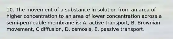 10. The movement of a substance in solution from an area of higher concentration to an area of lower concentration across a semi-permeable membrane is: A. active transport, B. Brownian movement, C.diffusion, D. osmosis, E. passive transport.