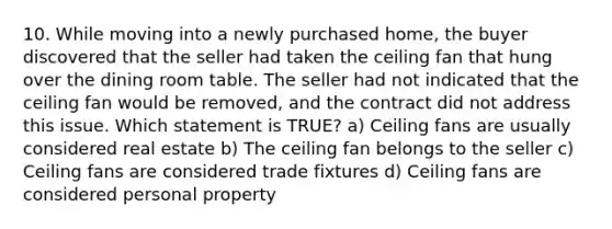 10. While moving into a newly purchased home, the buyer discovered that the seller had taken the ceiling fan that hung over the dining room table. The seller had not indicated that the ceiling fan would be removed, and the contract did not address this issue. Which statement is TRUE? a) Ceiling fans are usually considered real estate b) The ceiling fan belongs to the seller c) Ceiling fans are considered trade fixtures d) Ceiling fans are considered personal property