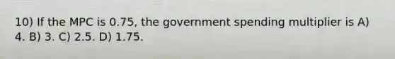 10) If the MPC is 0.75, the government spending multiplier is A) 4. B) 3. C) 2.5. D) 1.75.