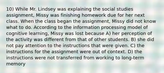 10) While Mr. Lindsey was explaining the social studies assignment, Missy was finishing homework due for her next class. When the class began the assignment, Missy did not know what to do. According to the information processing model of cognitive learning, Missy was lost because A) her perception of the activity was different from that of other students. B) she did not pay attention to the instructions that were given. C) the instructions for the assignment were out of context. D) the instructions were not transferred from working to long-term memory