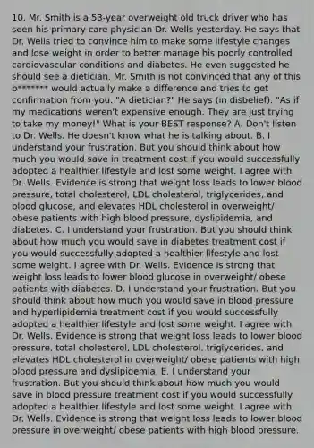 10. Mr. Smith is a 53-year overweight old truck driver who has seen his primary care physician Dr. Wells yesterday. He says that Dr. Wells tried to convince him to make some lifestyle changes and lose weight in order to better manage his poorly controlled cardiovascular conditions and diabetes. He even suggested he should see a dietician. Mr. Smith is not convinced that any of this b******* would actually make a difference and tries to get confirmation from you. "A dietician?" He says (in disbelief). "As if my medications weren't expensive enough. They are just trying to take my money!" What is your BEST response? A. Don't listen to Dr. Wells. He doesn't know what he is talking about. B. I understand your frustration. But you should think about how much you would save in treatment cost if you would successfully adopted a healthier lifestyle and lost some weight. I agree with Dr. Wells. Evidence is strong that weight loss leads to lower blood pressure, total cholesterol, LDL cholesterol, triglycerides, and blood glucose, and elevates HDL cholesterol in overweight/ obese patients with high blood pressure, dyslipidemia, and diabetes. C. I understand your frustration. But you should think about how much you would save in diabetes treatment cost if you would successfully adopted a healthier lifestyle and lost some weight. I agree with Dr. Wells. Evidence is strong that weight loss leads to lower blood glucose in overweight/ obese patients with diabetes. D. I understand your frustration. But you should think about how much you would save in blood pressure and hyperlipidemia treatment cost if you would successfully adopted a healthier lifestyle and lost some weight. I agree with Dr. Wells. Evidence is strong that weight loss leads to lower blood pressure, total cholesterol, LDL cholesterol, triglycerides, and elevates HDL cholesterol in overweight/ obese patients with high blood pressure and dyslipidemia. E. I understand your frustration. But you should think about how much you would save in blood pressure treatment cost if you would successfully adopted a healthier lifestyle and lost some weight. I agree with Dr. Wells. Evidence is strong that weight loss leads to lower blood pressure in overweight/ obese patients with high blood pressure.