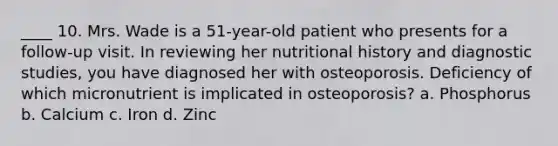 ____ 10. Mrs. Wade is a 51-year-old patient who presents for a follow-up visit. In reviewing her nutritional history and diagnostic studies, you have diagnosed her with osteoporosis. Deficiency of which micronutrient is implicated in osteoporosis? a. Phosphorus b. Calcium c. Iron d. Zinc