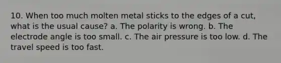 10. When too much molten metal sticks to the edges of a cut, what is the usual cause? a. The polarity is wrong. b. The electrode angle is too small. c. The air pressure is too low. d. The travel speed is too fast.