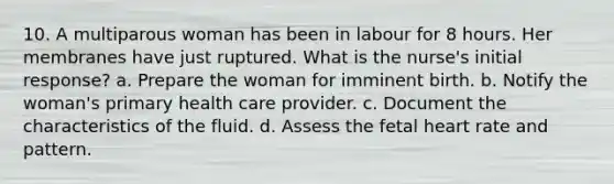 10. A multiparous woman has been in labour for 8 hours. Her membranes have just ruptured. What is the nurse's initial response? a. Prepare the woman for imminent birth. b. Notify the woman's primary health care provider. c. Document the characteristics of the fluid. d. Assess the fetal heart rate and pattern.