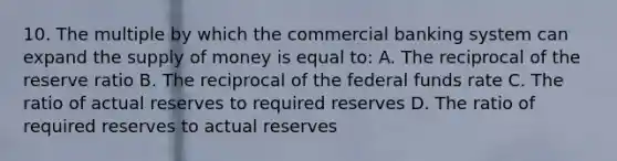 10. The multiple by which the commercial banking system can expand the <a href='https://www.questionai.com/knowledge/kUIOOoB75i-supply-of-money' class='anchor-knowledge'>supply of money</a> is equal to: A. The reciprocal of the reserve ratio B. The reciprocal of the federal funds rate C. The ratio of actual reserves to required reserves D. The ratio of required reserves to actual reserves