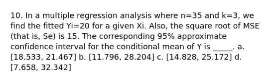 10. In a multiple regression analysis where n=35 and k=3, we find the fitted Yi=20 for a given Xi. Also, the square root of MSE (that is, Se) is 15. The corresponding 95% approximate confidence interval for the conditional mean of Y is _____. a. [18.533, 21.467] b. [11.796, 28.204] c. [14.828, 25.172] d. [7.658, 32.342]